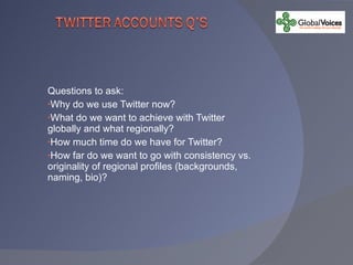 Questions to ask: Why do we use Twitter now? What do we want to achieve with Twitter globally and what regionally? How much time do we have for Twitter? How far do we want to go with consistency vs. originality of regional profiles (backgrounds, naming, bio)? 