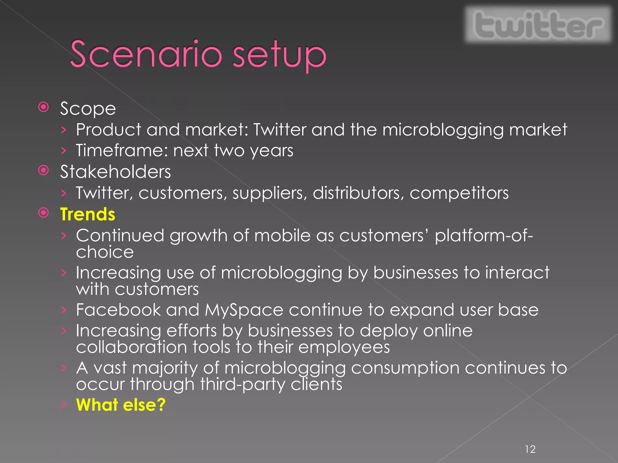 Scope Product and market: Twitter and the microblogging market Timeframe: next two years Stakeholders Twitter, customers, suppliers, distributors, competitors Trends Continued growth of mobile as customers’ platform-of-choice Increasing use of microblogging by businesses to interact with customers Facebook and MySpace continue to expand user base Increasing efforts by businesses to deploy online collaboration tools to their employees A vast majority of microblogging consumption continues to occur through third-party clients What else? 