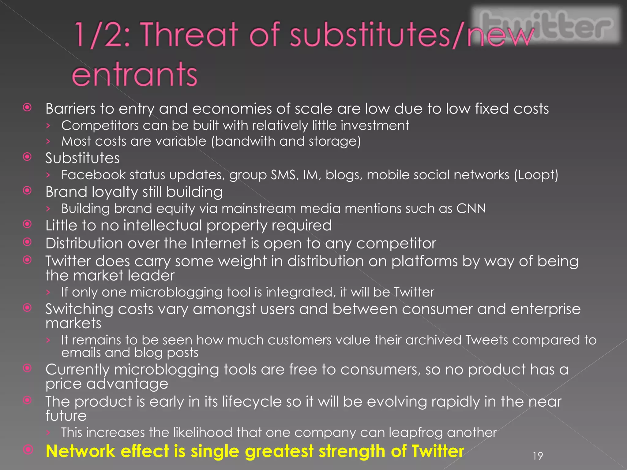 Barriers to entry and economies of scale are low due to low fixed costs Competitors can be built with relatively little investment Most costs are variable (bandwith and storage) Substitutes Facebook status updates, group SMS, IM, blogs, mobile social networks (Loopt) Brand loyalty still building Building brand equity via mainstream media mentions such as CNN Little to no intellectual property required Distribution over the Internet is open to any competitor Twitter does carry some weight in distribution on platforms by way of being the market leader If only one microblogging tool is integrated, it will be Twitter Switching costs vary amongst users and between consumer and enterprise markets It remains to be seen how much customers value their archived Tweets compared to emails and blog posts Currently microblogging tools are free to consumers, so no product has a price advantage The product is early in its lifecycle so it will be evolving rapidly in the near future This increases the likelihood that one company can leapfrog another Network effect is single greatest strength of Twitter 