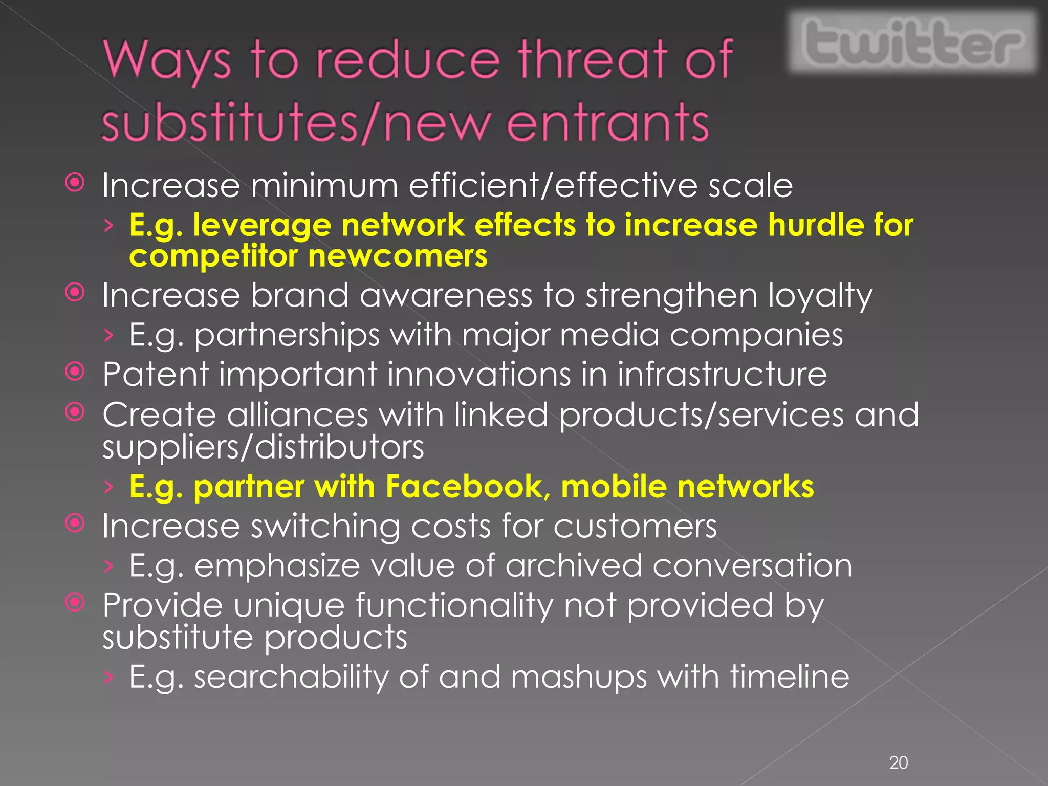 Increase minimum efficient/effective scale E.g. leverage network effects to increase hurdle for competitor newcomers Increase brand awareness to strengthen loyalty E.g. partnerships with major media companies Patent important innovations in infrastructure Create alliances with linked products/services and suppliers/distributors E.g. partner with Facebook, mobile networks Increase switching costs for customers E.g. emphasize value of archived conversation Provide unique functionality not provided by substitute products E.g. searchability of and mashups with timeline 