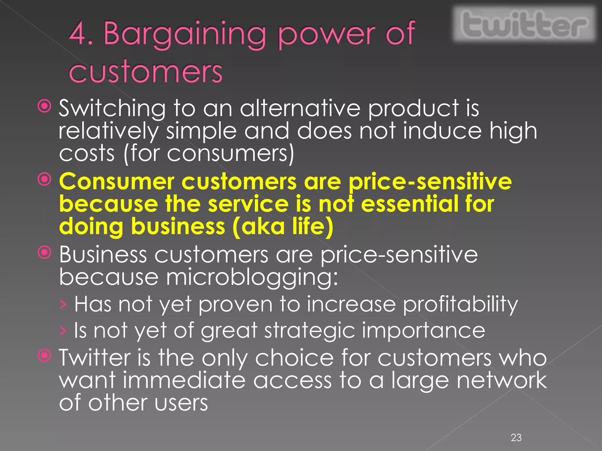 Switching to an alternative product is relatively simple and does not induce high costs (for consumers) Consumer customers are price-sensitive because the service is not essential for doing business (aka life) Business customers are price-sensitive because microblogging: Has not yet proven to increase profitability Is not yet of great strategic importance Twitter is the only choice for customers who want immediate access to a large network of other users 