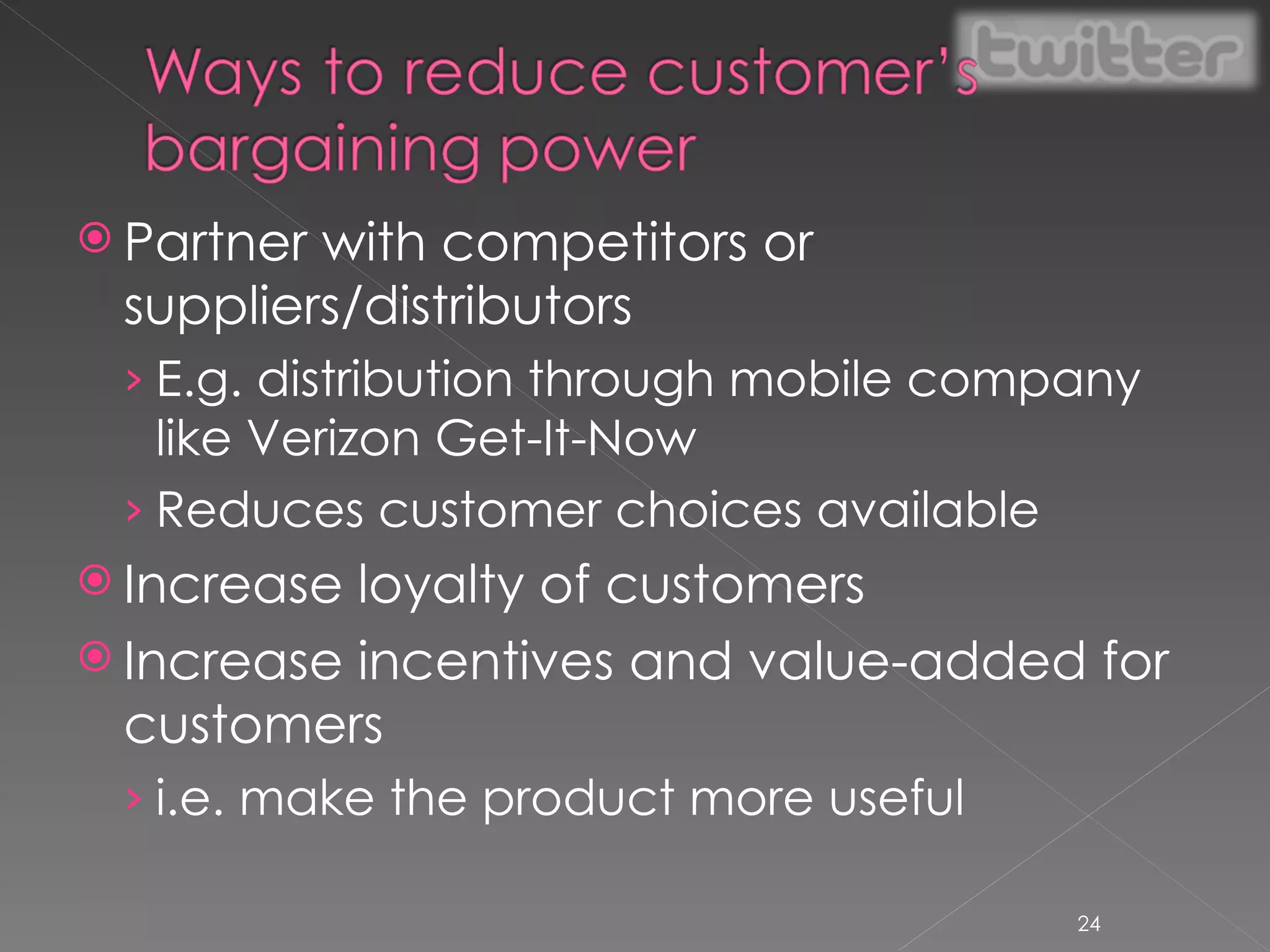 Partner with competitors or suppliers/distributors E.g. distribution through mobile company like Verizon Get-It-Now Reduces customer choices available Increase loyalty of customers Increase incentives and value-added for customers i.e. make the product more useful 