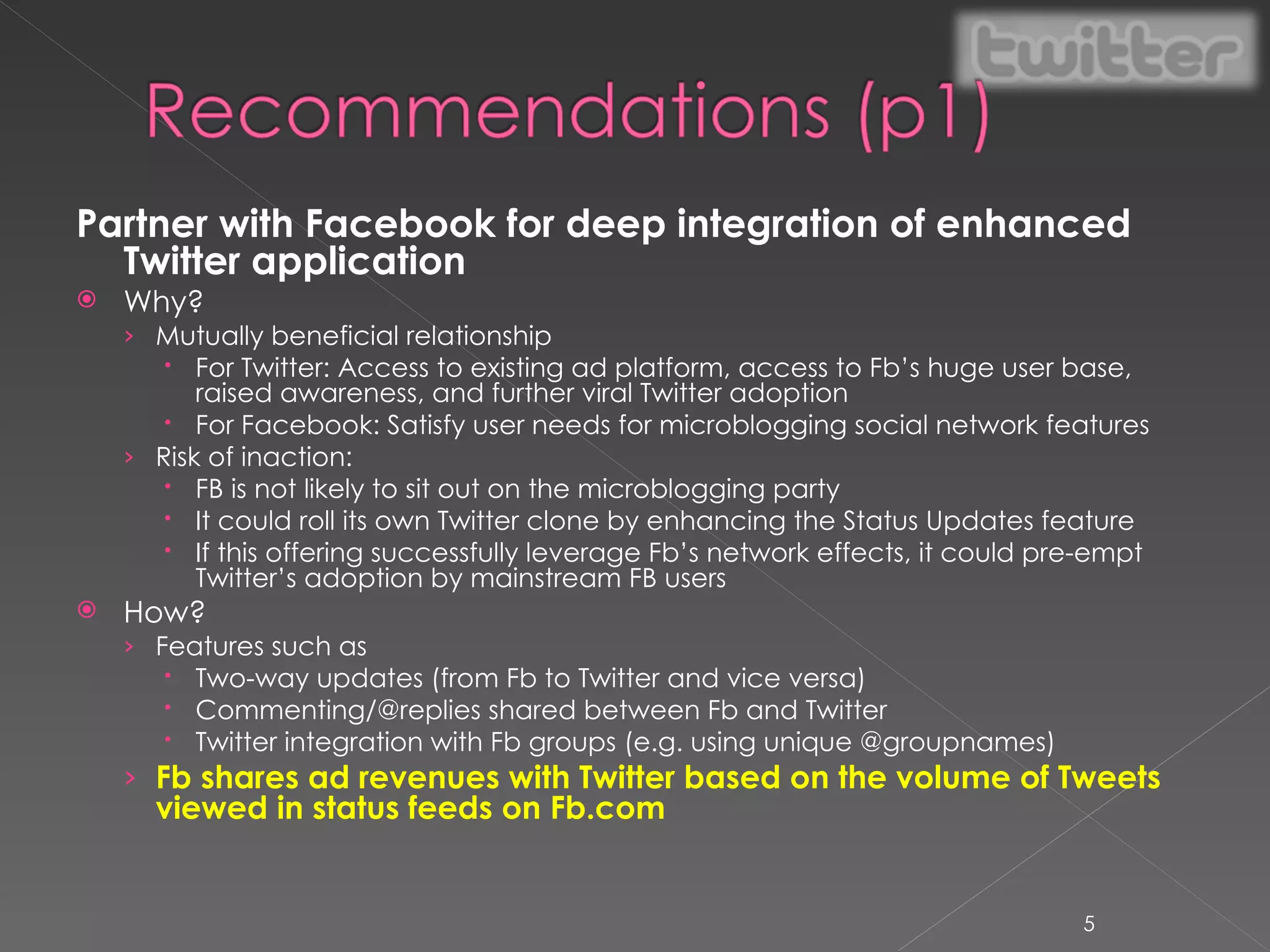 Partner with Facebook for deep integration of enhanced Twitter application Why? Mutually beneficial relationship For Twitter: Access to existing ad platform, access to Fb’s huge user base, raised awareness, and further viral Twitter adoption For Facebook: Satisfy user needs for microblogging social network features Risk of inaction: FB is not likely to sit out on the microblogging party It could roll its own Twitter clone by enhancing the Status Updates feature If this offering successfully leverage Fb’s network effects, it could pre-empt Twitter’s adoption by mainstream FB users How? Features such as Two-way updates (from Fb to Twitter and vice versa) Commenting/@replies shared between Fb and Twitter Twitter integration with Fb groups (e.g. using unique @groupnames) Fb shares ad revenues with Twitter based on the volume of Tweets viewed in status feeds on Fb.com  