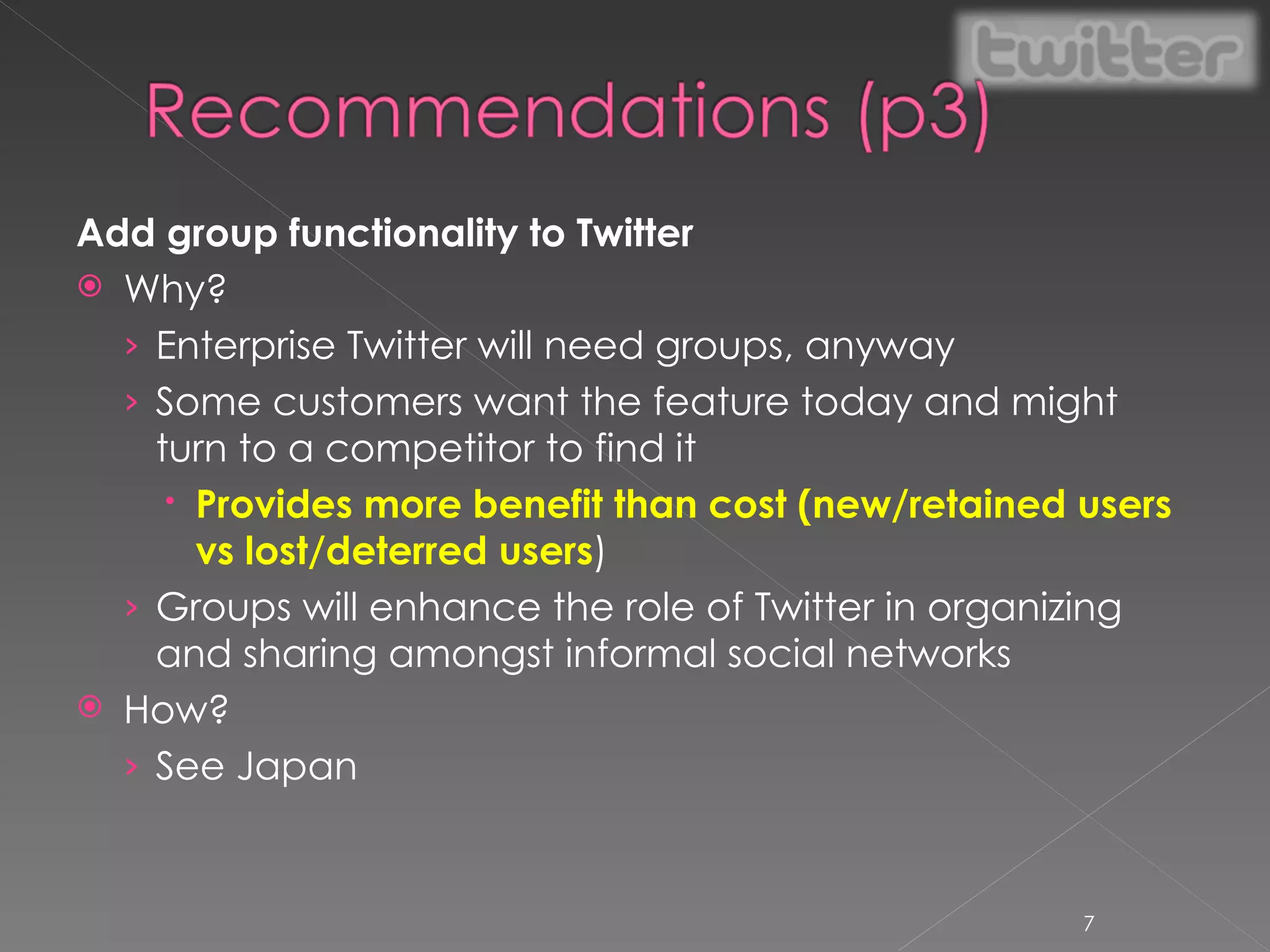 Add group functionality to Twitter Why? Enterprise Twitter will need groups, anyway Some customers want the feature today and might turn to a competitor to find it Provides more benefit than cost (new/retained users vs lost/deterred users ) Groups will enhance the role of Twitter in organizing and sharing amongst informal social networks How? See Japan 