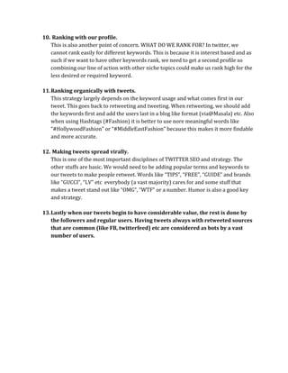 10. Ranking with our profile.
   This is also another point of concern. WHAT DO WE RANK FOR? In twitter, we
   cannot rank easily for different keywords. This is because it is interest based and as
   such if we want to have other keywords rank, we need to get a second profile so
   combining our line of action with other niche topics could make us rank high for the
   less desired or required keyword.

11. Ranking organically with tweets.
    This strategy largely depends on the keyword usage and what comes first in our
    tweet. This goes back to retweeting and tweeting. When retweeting, we should add
    the keywords first and add the users last in a blog like format (via@Masala) etc. Also
    when using Hashtags (#Fashion) it is better to use nore meaningful words like
    “#HollywoodFashion” or “#MiddleEastFashion” because this makes it more findable
    and more accurate.

12. Making tweets spread virally.
   This is one of the most important disciplines of TWITTER SEO and strategy. The
   other stuffs are basic. We would need to be adding popular terms and keywords to
   our tweets to make people retweet. Words like “TIPS”, “FREE”, “GUIDE” and brands
   like “GUCCI”, “LV” etc everybody (a vast majority) cares for and some stuff that
   makes a tweet stand out like “OMG”, “WTF” or a number. Humor is also a good key
   and strategy.

13. Lastly when our tweets begin to have considerable value, the rest is done by
    the followers and regular users. Having tweets always with retweeted sources
    that are common (like FB, twitterfeed) etc are considered as bots by a vast
    number of users.
 