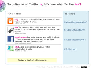 To define what Twitter is, let’s see what Twitter isn’t


Twitter is not a:                                                                    Is Twitter a

        blog The number of characters of a post is unlimited. One
        tweet is limited to 140 prints.                                            # Micro-blogging service?
        Twitter is not a blog


        sms You can send both a tweet an a SMS from your
        mobile phone. But the tweet is posted on the Internet, and                 # Public SMS platform?
        is public.
        Twitter is not a SMS


         social network In a social network, your profile is private.
         In Twitter, everybody can follow you, you can follow                      # Public social network?
         everybody, and your profile is public.
         Twitter is not a social network


          chat A chat conversation is private, a Twitter
          conversation is public                                                   # Public chat?
          Twitter is not a chat




               Twitter is the SMS of internet era.
                                                                                                                ..…….

                                           Twitter Study • December 09 • faberNovel / Atelier BNP - Paribas •   10
 