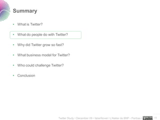 Summary

• What is Twitter?

• What do people do with Twitter?

• Why did Twitter grow so fast?

• What business model for Twitter?

• Who could challenge Twitter?

• Conclusion




                                                                                                     ..…….

                           Twitter Study • December 09 • faberNovel / L’Atelier de BNP - Paribas •   11
 