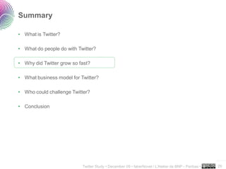 Summary

• What is Twitter?

• What do people do with Twitter?

• Why did Twitter grow so fast?

• What business model for Twitter?

• Who could challenge Twitter?

• Conclusion




                                                                                                     ..…….

                           Twitter Study • December 09 • faberNovel / L’Atelier de BNP - Paribas •   29
 