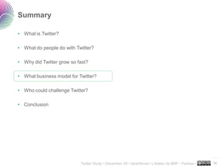 Summary

• What is Twitter?

• What do people do with Twitter?

• Why did Twitter grow so fast?

• What business model for Twitter?

• Who could challenge Twitter?

• Conclusion




                                                                                                     ..…….

                           Twitter Study • December 09 • faberNovel / L’Atelier de BNP - Paribas •   36
 