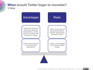 When should Twitter begin to monetize?
1) Now



         Advantages                                 Risks


          Twitter has high and
                                              Twitter would pay all
           short-term financial
                                               the testing costs to
          expectations, Twitter
                                              find the appropriate
          should monetize fast
                                                 business model
           to keep VC happy.



         Twitter would acquire                Twitter could engage
           a real business                    in a wrong business
              experience.                            model.




                                                                                                  ..…….

                             Twitter Study • December 09 • faberNovel / Atelier BNP - Paribas •   38
 