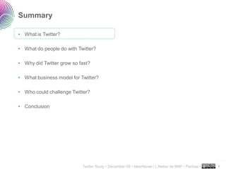 Summary

• What is Twitter?

• What do people do with Twitter?

• Why did Twitter grow so fast?

• What business model for Twitter?

• Who could challenge Twitter?

• Conclusion




                                                                                                     ..…….

                           Twitter Study • December 09 • faberNovel / L’Atelier de BNP - Paribas •   4
 