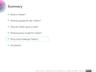 Summary

 What is Twitter?

 What do people do with Twitter?

 Why did Twitter grow so fast?

 What business model for Twitter?

 Who could challenge Twitter?

 Conclusion




                                                                                                    ..…….

                          Twitter Study • December 09 • faberNovel / L’Atelier de BNP - Paribas •   40
 