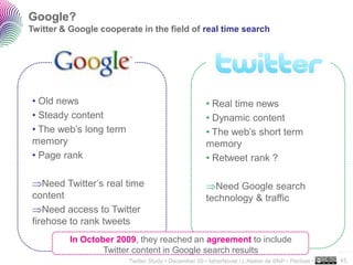 Google?
Twitter & Google cooperate in the field of real time search




• Old news                                           • Real time news
• Steady content                                     • Dynamic content
• The web’s long term                                • The web’s short term
memory                                               memory 20M users
• Page rank                                          • Retweet rank ?

   Need Twitter’s real time                            Need Google search
content                                              technology & traffic
   Need access to Twitter
firehose to rank tweets
          In October 2009, they reached an agreement to include
                  Twitter content in Google search results                                        ..…….

                        Twitter Study • December 09 • faberNovel / L’Atelier de BNP - Paribas •   45
 