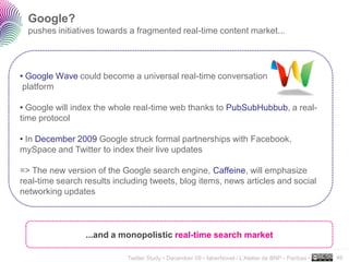 Google?
  pushes initiatives towards a fragmented real-time content market...




• Google Wave could become a universal real-time conversation
 platform

• Google will index the whole real-time web thanks to PubSubHubbub, a real-
time protocol

• In December 2009 Google struck formal partnerships with Facebook,
mySpace and Twitter to index their live updates

=> The new version of the Google search engine, Caffeine, will emphasize
real-time search results including tweets, blog items, news articles and social
networking updates



                 ...and a monopolistic real-time search market
                                                                                                      ..…….

                            Twitter Study • December 09 • faberNovel / L’Atelier de BNP - Paribas •   46
 