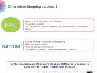 Other micro-blogging services ?



              • open source, no character limitation.
              • belongs to Google
               => Google didn’t build a large enough community to compete with
              Twitter




              •“Niche” market : enterprise microblogging
              • Has a business model
              • internal company information
               => Popular but doesn’t directly compete with Twitter




 For the time being, no other micro blogging platform is in position to
             compete with Twitter : Twitter rules them all!
                                                                                                   ..…….

                         Twitter Study • December 09 • faberNovel / L’Atelier de BNP - Paribas •   49
 