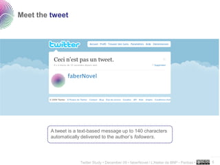 Meet the tweet




         A tweet is a text-based message up to 140 characters
         automatically delivered to the author’s followers.


                                                                                                ..…….

                      Twitter Study • December 09 • faberNovel / L’Atelier de BNP - Paribas •   5
 
