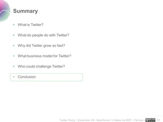 Summary

• What is Twitter?

• What do people do with Twitter?

• Why did Twitter grow so fast?

• What business model for Twitter?

• Who could challenge Twitter?

• Conclusion




                                                                                                     ..…….

                           Twitter Study • December 09 • faberNovel / L’Atelier de BNP - Paribas •   50
 