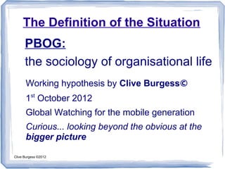 The Definition of the Situation
      PBOG:
      the sociology of organisational life
      Working hypothesis by Clive Burgess©
         st
      1 October 2012
      Global Watching for the mobile generation
      Curious... looking beyond the obvious at the
      bigger picture

Clive Burgess ©2012
 