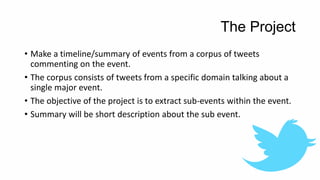The Project
• Make a timeline/summary of events from a corpus of tweets
commenting on the event.
• The corpus consists of ...