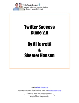 Twitter Success
              Guide 2.0

             By Al Ferretti
                   &
            Skeeter Hansen




                         ©2009 TwitterWatchdog.com

Discover how to monetize your business with Twitter visit www.TweetFormula.com

                Thank you for allowing us the opportunity to serve you.
           We are committed to engaging, building relationships and providing
                      a high level of value, so you can benefit.
 