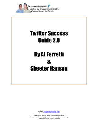 Twitter Success
   Guide 2.0

 By Al Ferretti
       &
Skeeter Hansen




              ©2009 TwitterWatchdog.com

     Thank you for allowing us the opportunity to serve you.
We are committed to engaging, building relationships and providing
           a high level of value, so you can benefit.
 