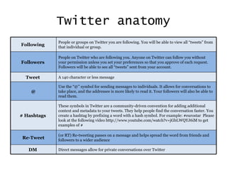 Twitter anatomy Following  People or groups on Twitter you are following. You will be able to view all “tweets” from that individual or group. Followers  People on Twitter who are following you. Anyone on Twitter can follow you without your permission unless you set your preferences so that you approve of each request. Followers will be able to see all “tweets” sent from your account. Tweet  A 140 character or less message @ Use the “@” symbol for sending messages to individuals. It allows for conversations to take place, and the addressee is more likely to read it. Your followers will also be able to read them. # Hashtags  These symbols in Twitter are a community-driven convention for adding additional context and metadata to your tweets. They help people find the conversation faster. You create a hashtag by prefixing a word with a hash symbol. For example: #eurostar  Please look at the following video  http://www.youtube.com/watch?v=jGbLWQYJ6iM to get examples of # Re-Tweet (or RT) Re-tweeting passes on a message and helps spread the word from friends and followers to a wider audience DM  Direct messages allow for private conversations over Twitter 