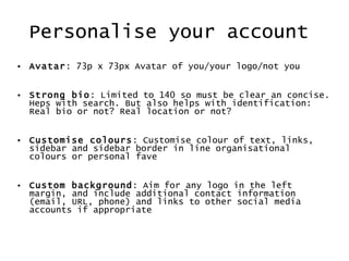 Personalise your account  Avatar : 73p x 73px Avatar of you/your logo/not you Strong bio : Limited to 140 so must be clear an concise. Heps with search. But also helps with identification: Real bio or not? Real location or not?  Customise colours : Customise colour of text, links, sidebar and sidebar border in line organisational colours or personal fave Custom background : Aim for any logo in the left margin, and include additional contact information (email, URL, phone) and links to other social media accounts if appropriate 
