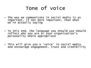 Tone of voice The way we communicate in social media is as important, if not more important, than what we’re actually sayin g To  this end, the language you should use should reflect who you are or your organisation’s personality where appropriate This will give you a ‘voice’ in social media and encourage engagement, trust and credibility 