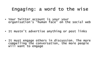 Engaging: a word to the wise Your Twitter account is your your organisation’s  “human face” on the social web It mustn’t advertise anything or post links It must engage others in discussion. The more compelling the conversation, the more people will want to engage  