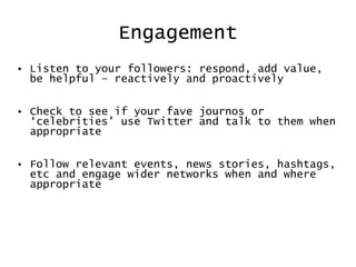 Engagement Listen to your followers: respond, add value, be helpful – reactively and proactively Check to see if your fave journos or ‘celebrities’ use Twitter and talk to them when appropriate Follow relevant events, news stories, hashtags, etc and engage wider networks when and where appropriate 