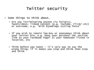 Twitter security Some things to think about… Are you incriminating anyone via Twitpics, Tweetvideos; linked content (e.g. YouTube, Flickr etc) or username, e.g. “With @joeblogs scaling fence” If you wish to remain low-key or anonymous think about your Twitter bio, e.g. Does your personal URL section link to your Facebook Page? Is your hometown listed in location, etc Think before you tweet – it’s very way to say the wrong thing; if it makes you stop and think then stop and think 