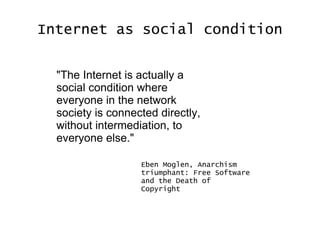Internet as social condition "The Internet is actually a social condition where everyone in the network society is connected directly, without intermediation, to everyone else." Eben Moglen, Anarchism triumphant: Free Software and the Death of Copyright 