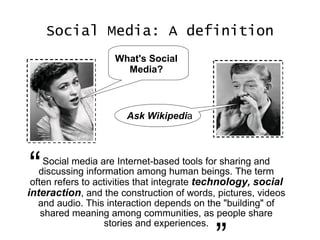 Social Media: A definition Social media are Internet-based tools for sharing and discussing information among human beings. The term often refers to activities that integrate  technology ,   social interaction , and the construction of words, pictures, videos and audio. This interaction depends on the "building" of shared meaning among communities, as people share stories and experiences. “ ” What's Social Media? Ask Wikipedi a 