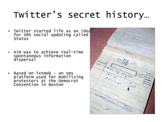 Twitter’s secret history… Twitter started life as an idea for SMS social updating called Status Aim was to achieve real-time spontaneous information dispersal Based on Txtmob – an sms platform used for mobilising protestors at the Democrat Convention in Boston 