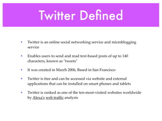 Twitter Deﬁned
•   Twitter is an online social networking service and microblogging
    service

•   Enables users to send and read text-based posts of up to 140
    characters, known as "tweets"

•   It was created in March 2006, Based in San Francisco

•   Twitter is free and can be accessed via website and external
    applications that can be installed on smart phones and tablets

•   Twitter is ranked as one of the ten-most-visited websites worldwide
    by Alexa's web trafﬁc analysis
 
