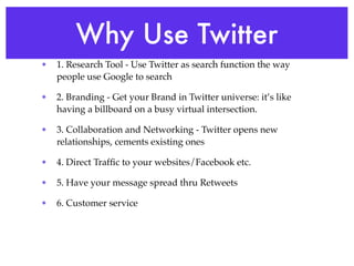 Why Use Twitter
•   1. Research Tool - Use Twitter as search function the way
    people use Google to search

•   2. Branding - Get your Brand in Twitter universe: it’s like
    having a billboard on a busy virtual intersection.

•   3. Collaboration and Networking - Twitter opens new
    relationships, cements existing ones

•   4. Direct Trafﬁc to your websites/Facebook etc.

•   5. Have your message spread thru Retweets

•   6. Customer service
 