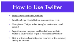 How to Use Twitter
•   Share Expertise to Build Credibility

•   Provide selected highlights from a conference or event

•   Share photos (Twitpic makes it easy) of conferences, travel,
    product

•   Report industry, company, world and other news that’s
    related to your business, together with some commentary

•   Link to articles and content posted elsewhere with a summary
    of why it’s valuable
 