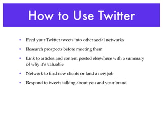 How to Use Twitter
•   Feed your Twitter tweets into other social networks

•   Research prospects before meeting them

•   Link to articles and content posted elsewhere with a summary
    of why it’s valuable

•   Network to ﬁnd new clients or land a new job

•   Respond to tweets talking about you and your brand
 