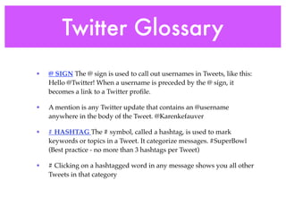 Twitter Glossary
•   @ SIGN The @ sign is used to call out usernames in Tweets, like this:
    Hello @Twitter! When a username is preceded by the @ sign, it
    becomes a link to a Twitter proﬁle.

•   A mention is any Twitter update that contains an @username
    anywhere in the body of the Tweet. @Karenkefauver

•   # HASHTAG The # symbol, called a hashtag, is used to mark
    keywords or topics in a Tweet. It categorize messages. #SuperBowl
    (Best practice - no more than 3 hashtags per Tweet)

•   # Clicking on a hashtagged word in any message shows you all other
    Tweets in that category
 