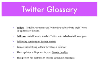 Twitter Glossary

•   Follow - To follow someone on Twitter is to subscribe to their Tweets
    or updates on the site.

•   Follower - A follower is another Twitter user who has followed you.

•   Following someone on Twitter means:

•   You are subscribing to their Tweets as a follower

•   Their updates will appear in your Tweets timeline

•   That person has permission to send you direct messages
 