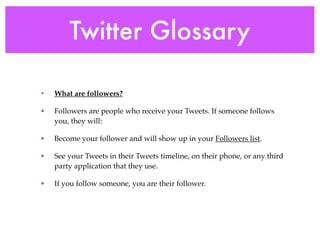 Twitter Glossary

•   What are followers?

•   Followers are people who receive your Tweets. If someone follows
    you, they will:

•   Become your follower and will show up in your Followers list.

•   See your Tweets in their Tweets timeline, on their phone, or any third
    party application that they use.

•   If you follow someone, you are their follower.
 
