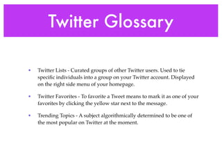 Twitter Glossary

•   Twitter Lists - Curated groups of other Twitter users. Used to tie
    speciﬁc individuals into a group on your Twitter account. Displayed
    on the right side menu of your homepage.

•   Twitter Favorites - To favorite a Tweet means to mark it as one of your
    favorites by clicking the yellow star next to the message.

•   Trending Topics - A subject algorithmically determined to be one of
    the most popular on Twitter at the moment.
 