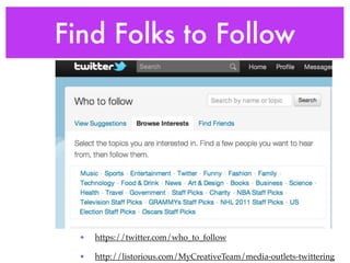 Find Folks to Follow




  •   https://twitter.com/who_to_follow

  •   http://listorious.com/MyCreativeTeam/media-outlets-twittering
 