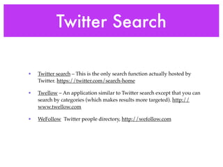 Twitter Search

•   Twitter search – This is the only search function actually hosted by
    Twitter. https://twitter.com/search-home

•   Twellow – An application similar to Twitter search except that you can
    search by categories (which makes results more targeted). http://
    www.twellow.com

•   WeFollow Twitter people directory, http://wefollow.com
 