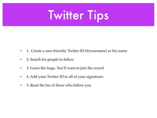 Twitter Tips

•   1. Create a user-friendly Twitter ID (@yourname) or biz name

•   2. Search for people to follow

•   3. Learn the lingo. You’ll want to join the crowd

•   4. Add your Twitter ID to all of your signatures

•   5. Read the bio of those who follow you
 