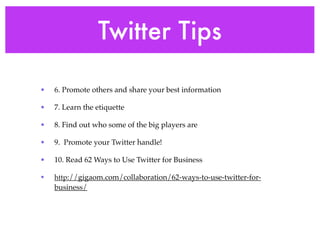 Twitter Tips

•   6. Promote others and share your best information

•   7. Learn the etiquette

•   8. Find out who some of the big players are

•   9. Promote your Twitter handle!

•   10. Read 62 Ways to Use Twitter for Business

•   http://gigaom.com/collaboration/62-ways-to-use-twitter-for-
    business/
 