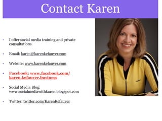 Contact Karen

•   I offer social media training and private
    consultations.

•   Email: karen@karenkefauver.com

•   Website: www.karenkefauver.com

•   Facebook: www.facebook.com/
    karen.kefauver.business

•   Social Media Blog:
    www.socialmediawithkaren.blogspot.com

•   Twitter: twitter.com/KarenKefauver
 