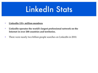 LinkedIn Stats
•   LinkedIn 135+ million members

•   LinkedIn operates the world’s largest professional network on the
    Internet in over 200 countries and territories.

•   There were nearly two billion people searches on LinkedIn in 2010.
 