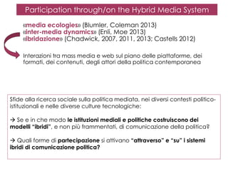 Participation through/on the Hybrid Media System
«media ecologies» (Blumler, Coleman 2013)
«inter-media dynamics» (Enli, Moe 2013)
«ibridazione» (Chadwick, 2007, 2011, 2013; Castells 2012)
Interazioni tra mass media e web sul piano delle piattaforme, dei
formati, dei contenuti, degli attori della politica contemporanea

Sfide alla ricerca sociale sulla politica mediata, nei diversi contesti politicoistituzionali e nelle diverse culture tecnologiche:
 Se e in che modo le istituzioni mediali e politiche costruiscono dei
modelli “ibridi”, e non più frammentati, di comunicazione della politica?
 Quali forme di partecipazione si attivano “attraverso” e “su” i sistemi
ibridi di comunicazione politica?

 