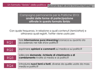 Un formato “ibrido” della politica

Quando il talk show incontra hashtag

Campagna permanente per le Politiche 2013:
analisi delle forme di partecipazione
attivate in questo formato ibrido
Con quale frequenza, in relazione a quali contenuti (temi/attori) e
attraverso quali registri, Twitter viene usato per:

RQ1

fare informazione pura/streaming/cronaca su quanto sta
accadendo nei talk show politici?

RQ2

esprimere opinioni e commenti sui media e sui politici?

RQ3

sollevare domande, richieste di chiarimento o di
cambiamento rivolte ai media e ai politici?

RQ4

introdurre nuovi temi o fonti, diverse da quelle usate da mass
media e politici?

 